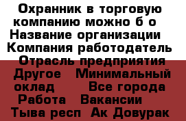 Охранник в торговую компанию-можно б/о › Название организации ­ Компания-работодатель › Отрасль предприятия ­ Другое › Минимальный оклад ­ 1 - Все города Работа » Вакансии   . Тыва респ.,Ак-Довурак г.